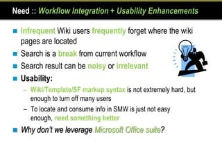 Need :: Workflow Integration + Usability Enhancements

 Infrequent Wiki users frequently forget where the wiki
  pages are located
 Search is a break from current workflow
 Search result can be noisy or irrelevant
 Usability:
    – Wiki/Template/SF markup syntax is not extremely hard, but
      enough to turn off many users
    – To locate and consume info in SMW is just not easy
      enough, need something better
   Why don’t we leverage Microsoft Office suite?
 