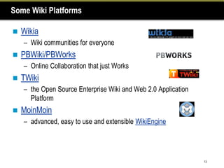 Some Wiki Platforms

   Wikia
    – Wiki communities for everyone
   PBWiki/PBWorks
    – Online Collaboration that just Works
   TWiki
    – the Open Source Enterprise Wiki and Web 2.0 Application
      Platform
   MoinMoin
    – advanced, easy to use and extensible WikiEngine




                                                                13
 