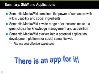 Summary: SMW and Applications

       Semantic MediaWiki combines the power of semantics with
        wiki’s usability and social ingredients
       Semantic MediaWiki + wide range of extensions make it a
        great choice for knowledge management and acquisition
       Semantic MediaWiki evolves into a potential application
        development platform for social semantic web
          – Fits into cost-effective sweet spot




137
 
