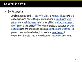 So What is a Wiki

   By Wikipedia:
    – A wiki (pronounced /ˈw WIK-ee) is a website that allows the
                              ɪki/
      easy[1] creation and editing of any number of interlinked web
      pages via a web browser using a simplified markup language or
      a WYSIWYG text editor.[2][3] Wikis are typically powered by wiki
      software and are often used to createcollaborative websites, to
      power community websites, for personal note taking, in
      corporate intranets, and in knowledge management systems.




                                                                     14
 