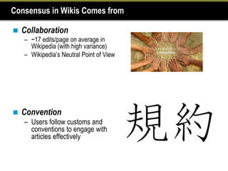 Consensus in Wikis Comes from

   Collaboration
    – ~17 edits/page on average in
      Wikipedia (with high variance)
    – Wikipedia’s Neutral Point of View




   Convention
    – Users follow customs and
      conventions to engage with
      articles effectively
 