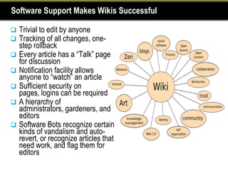 Software Support Makes Wikis Successful

   Trivial to edit by anyone
   Tracking of all changes, one-
    step rollback
   Every article has a “Talk” page
    for discussion
   Notification facility allows
    anyone to “watch” an article
   Sufficient security on
    pages, logins can be required
   A hierarchy of
    administrators, gardeners, and
    editors
   Software Bots recognize certain
    kinds of vandalism and auto-
    revert, or recognize articles that
    need work, and flag them for
    editors
 
