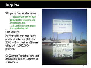 Deep Info

Wikipedia has articles about…
•   … all cities with info on their
    populations, locations and
    skyscrapers, etc.
    … all German cars with engine
    size, accelerating data…
Can you find:
Skyscrapers with 50+ floors
and built between 2000 and
2008 in Shanghai (or Chinese
cities with 1,000,000+
people)?

Or German(Porsche) cars that
accelerate from 0-100km/h in
5 seconds?
                                      24
 