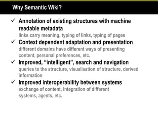 Why Semantic Wiki?

 Annotation of existing structures with machine
  readable metadata
   links carry meaning, typing of links, typing of pages
 Context dependent adaptation and presentation
   different domains have different ways of presenting
   content, personal preferences, etc.
 Improved, “intelligent”, search and navigation
   queries to the structure, visualisation of structure, derived
   information
 Improved interoperability between systems
   exchange of content, integration of different
   systems, agents, etc.
 