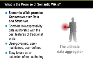 What is the Promise of Semantic Wikis?

 Semantic Wikis promise
  Consensus over Data
  and Structure
 Combine low-expressivity
  data authorship with the
  best features of traditional
  wikis
 User-governed, user-
  maintained, user-defined
 Easy to use as an
  extension of text authoring
 