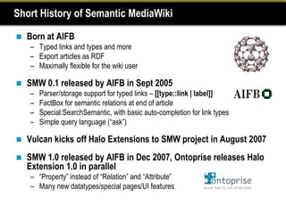 Short History of Semantic MediaWiki

   Born at AIFB
    – Typed links and types and more
    – Export articles as RDF
    – Maximally flexible for the wiki user

   SMW 0.1 released by AIFB in Sept 2005
    –   Parser/storage support for typed links – [[type::link | label]]
    –   FactBox for semantic relations at end of article
    –   Special:SearchSemantic, with basic auto-completion for link types
    –   Simple query language (“ask”)

   Vulcan kicks off Halo Extensions to SMW project in August 2007
   SMW 1.0 released by AIFB in Dec 2007, Ontoprise releases Halo
    Extension 1.0 in parallel
    – “Property” instead of “Relation” and “Attribute”
    – Many new datatypes/special pages/UI features
 