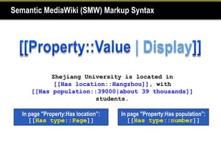 Semantic MediaWiki (SMW) Markup Syntax




            Zhejiang University is located in
             [[Has location::Hangzhou]], with
      [[Has population::39000|about 39 thousands]]
                         students.

   In page "Property:Has location”:   In page "Property:Has population”:
      [[Has type::Page]]                 [[Has type::number]]
 