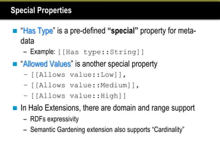 Special Properties

   “Has Type” is a pre-defined “special” property for meta-
    data
    – Example: [[Has type::String]]
   “Allowed Values” is another special property
    – [[Allows value::Low]],
    – [[Allows value::Medium]],
    – [[Allows value::High]]
   In Halo Extensions, there are domain and range support
    – RDFs expressivity
    – Semantic Gardening extension also supports “Cardinality”
 