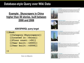 Database-style Query over Wiki Data

   Example: Skyscrapers in China
 higher than 50 stories, built between
            2000 and 2008

        ASK/SPARQL query target
 {{#ask:
    [[Category:Skyscrapers]]
    [[Located in::China]]
    [[Floor count::>50]]
    [[Year built::<2000]]
    [[Year built::>2008]]
     …
 }}
 