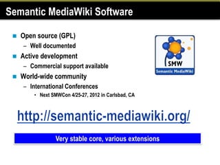 Semantic MediaWiki Software

    Open source (GPL)
     – Well documented
    Active development
     – Commercial support available
    World-wide community
     – International Conferences
         • Next SMWCon 4/25-27, 2012 in Carlsbad, CA




                  Very stable core, various extensions
 