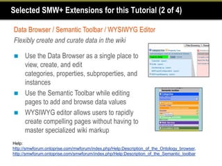 Selected SMW+ Extensions for this Tutorial (2 of 4)

Data Browser / Semantic Toolbar / WYSIWYG Editor
Flexibly create and curate data in the wiki

    Use the Data Browser as a single place to
     view, create, and edit
     categories, properties, subproperties, and
     instances
    Use the Semantic Toolbar while editing
     pages to add and browse data values
    WYSIWYG editor allows users to rapidly
     create compelling pages without having to
     master specialized wiki markup
Help:
http://smwforum.ontoprise.com/mwforum/index.php/Help:Description_of_the_Ontology_browser,
http://smwforum.ontoprise.com/smwforum/index.php/Help:Description_of_the_Semantic_toolbar
 