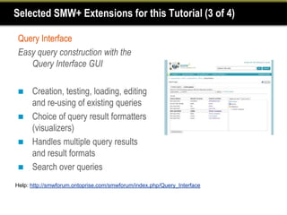 Selected SMW+ Extensions for this Tutorial (3 of 4)

 Query Interface
 Easy query construction with the
    Query Interface GUI

     Creation, testing, loading, editing
      and re-using of existing queries
     Choice of query result formatters
      (visualizers)
     Handles multiple query results
      and result formats
     Search over queries
Help: http://smwforum.ontoprise.com/smwforum/index.php/Query_Interface
 