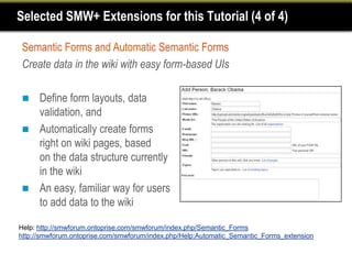Selected SMW+ Extensions for this Tutorial (4 of 4)

Semantic Forms and Automatic Semantic Forms
Create data in the wiki with easy form-based UIs

     Define form layouts, data
      validation, and
     Automatically create forms
      right on wiki pages, based
      on the data structure currently
      in the wiki
     An easy, familiar way for users
      to add data to the wiki

Help: http://smwforum.ontoprise.com/smwforum/index.php/Semantic_Forms
http://smwforum.ontoprise.com/smwforum/index.php/Help:Automatic_Semantic_Forms_extension
 