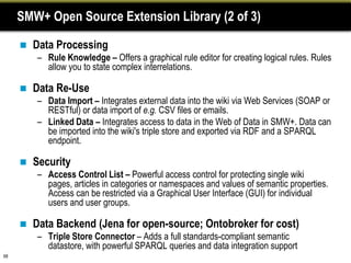 SMW+ Open Source Extension Library (2 of 3)

        Data Processing
         – Rule Knowledge – Offers a graphical rule editor for creating logical rules. Rules
           allow you to state complex interrelations.

        Data Re-Use
         – Data Import – Integrates external data into the wiki via Web Services (SOAP or
           RESTful) or data import of e.g. CSV files or emails.
         – Linked Data – Integrates access to data in the Web of Data in SMW+. Data can
           be imported into the wiki's triple store and exported via RDF and a SPARQL
           endpoint.

        Security
         – Access Control List – Powerful access control for protecting single wiki
           pages, articles in categories or namespaces and values of semantic properties.
           Access can be restricted via a Graphical User Interface (GUI) for individual
           users and user groups.

        Data Backend (Jena for open-source; Ontobroker for cost)
         – Triple Store Connector – Adds a full standards-compliant semantic
           datastore, with powerful SPARQL queries and data integration support
68
 