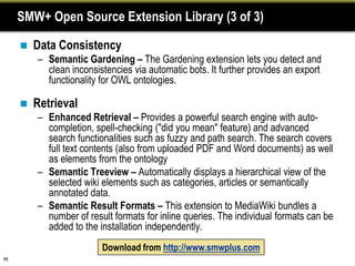 SMW+ Open Source Extension Library (3 of 3)

        Data Consistency
         – Semantic Gardening – The Gardening extension lets you detect and
           clean inconsistencies via automatic bots. It further provides an export
           functionality for OWL ontologies.

        Retrieval
         – Enhanced Retrieval – Provides a powerful search engine with auto-
           completion, spell-checking ("did you mean" feature) and advanced
           search functionalities such as fuzzy and path search. The search covers
           full text contents (also from uploaded PDF and Word documents) as well
           as elements from the ontology
         – Semantic Treeview – Automatically displays a hierarchical view of the
           selected wiki elements such as categories, articles or semantically
           annotated data.
         – Semantic Result Formats – This extension to MediaWiki bundles a
           number of result formats for inline queries. The individual formats can be
           added to the installation independently.
                         Download from http://www.smwplus.com
69
 