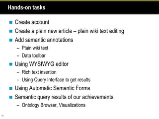 Hands-on tasks

      Create account
      Create a plain new article – plain wiki text editing
      Add semantic annotations
         – Plain wiki text
         – Data toolbar
        Using WYSIWYG editor
         – Rich text insertion
         – Using Query Interface to get results
      Using Automatic Semantic Forms
      Semantic query results of our achievements
         – Ontology Browser, Visualizations
71
 