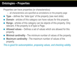 Ontologies – Properties

 Properties can have properties (or characteristics)
     – all characteristics are specified as annotations on the property page
   Type – defines the “data type” of the property (see next slide)
  Domain - articles of this category can have values for this property.
  Range - articles of this category can be objects of this property. Only
    relevant, if the property is of type is Page.
  Allowed values – Defines a set of values which are allowed for this
    property.
  Minimal cardinality - The minimum number of values of the property.
  Maximum cardinality - The maximum number of values of the
    property.
 This is good for autocompletion, proposing values, and checking validity.
 