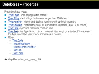 Ontologies – Properties
 Properties have types:
  Type:Page - links to pages (the default)
  Type:String - text strings that are not longer than 250 letters
  Type:Number - integer and decimal numbers with optional exponent
  Type:Boolean - restricts the value of a property to true/false (also 1/0 or yes/no)
  Type:Date - specifies particular points in time
  Type:Text - like Type:String but can have unlimited length; the trade-off is values of
    this type cannot be selection or sort criteria in queries..
  Other:
      –   Type:Code
      –   Type:Temperature
      –   Type:Telephone number
      –   Type:URL
      –   Type:Email

  Help:Properties_and_types_1.5.6
 