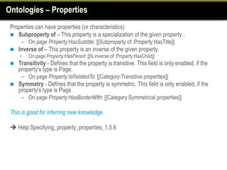 Ontologies – Properties
 Properties can have properties (or characteristics)
  Subproperty of – This property is a specialization of the given property .
      – On page Property:HasSubtitle: [[Subproperty of::Property:HasTitle]]
    Inverse of – This property is an inverse of the given property.
     •   On page Property:HasParent: [[Is inverse of::Property:HasChild]]
    Transitivity - Defines that the property is transitive. This field is only enabled, if the
     property's type is Page.
      – On page Property:IsRelatedTo: [[Category:Transitive properties]]
    Symmetry - Defines that the property is symmetric. This field is only enabled, if the
     property's type is Page.
      – On page Property:HasBorderWith: [[Category:Symmetrical properties]]

 This is good for inferring new knowledge.

  Help:Specifying_property_properties_1.5.6
 