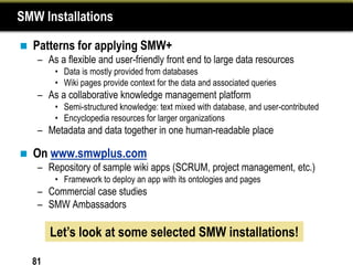 SMW Installations

   Patterns for applying SMW+
     – As a flexible and user-friendly front end to large data resources
         • Data is mostly provided from databases
         • Wiki pages provide context for the data and associated queries
     – As a collaborative knowledge management platform
         • Semi-structured knowledge: text mixed with database, and user-contributed
         • Encyclopedia resources for larger organizations
     – Metadata and data together in one human-readable place

   On www.smwplus.com
     – Repository of sample wiki apps (SCRUM, project management, etc.)
         • Framework to deploy an app with its ontologies and pages
     – Commercial case studies
     – SMW Ambassadors

         Let’s look at some selected SMW installations!

    81
 