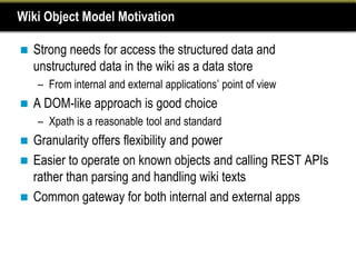 Wiki Object Model Motivation

   Strong needs for access the structured data and
    unstructured data in the wiki as a data store
    – From internal and external applications’ point of view
   A DOM-like approach is good choice
    – Xpath is a reasonable tool and standard
 Granularity offers flexibility and power
 Easier to operate on known objects and calling REST APIs
  rather than parsing and handling wiki texts
 Common gateway for both internal and external apps
 