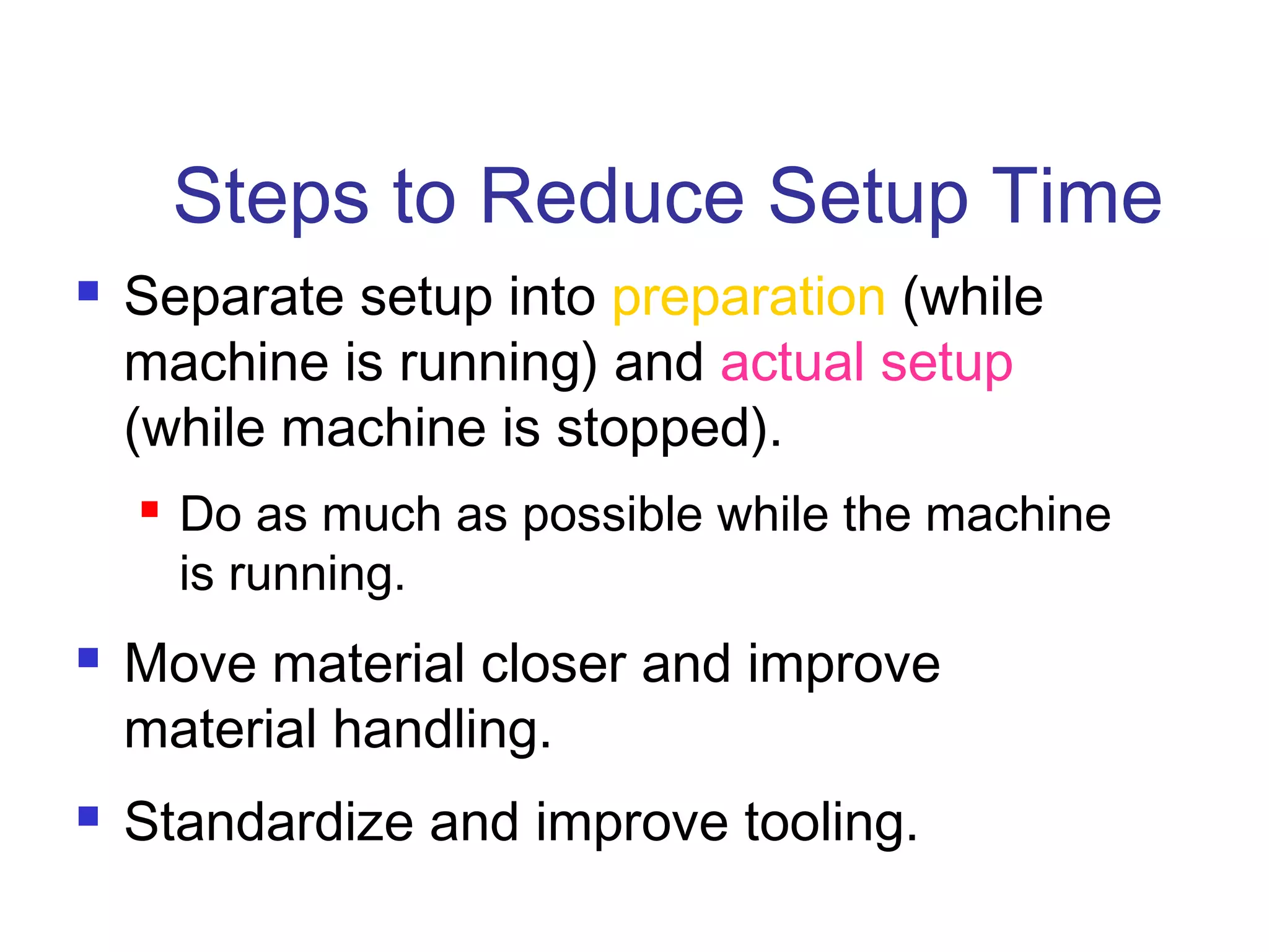 Steps to Reduce Setup Time
 Separate setup into preparation (while
machine is running) and actual setup
(while machine is stopped).
 Do as much as possible while the machine
is running.
 Move material closer and improve
material handling.
 Standardize and improve tooling.
 