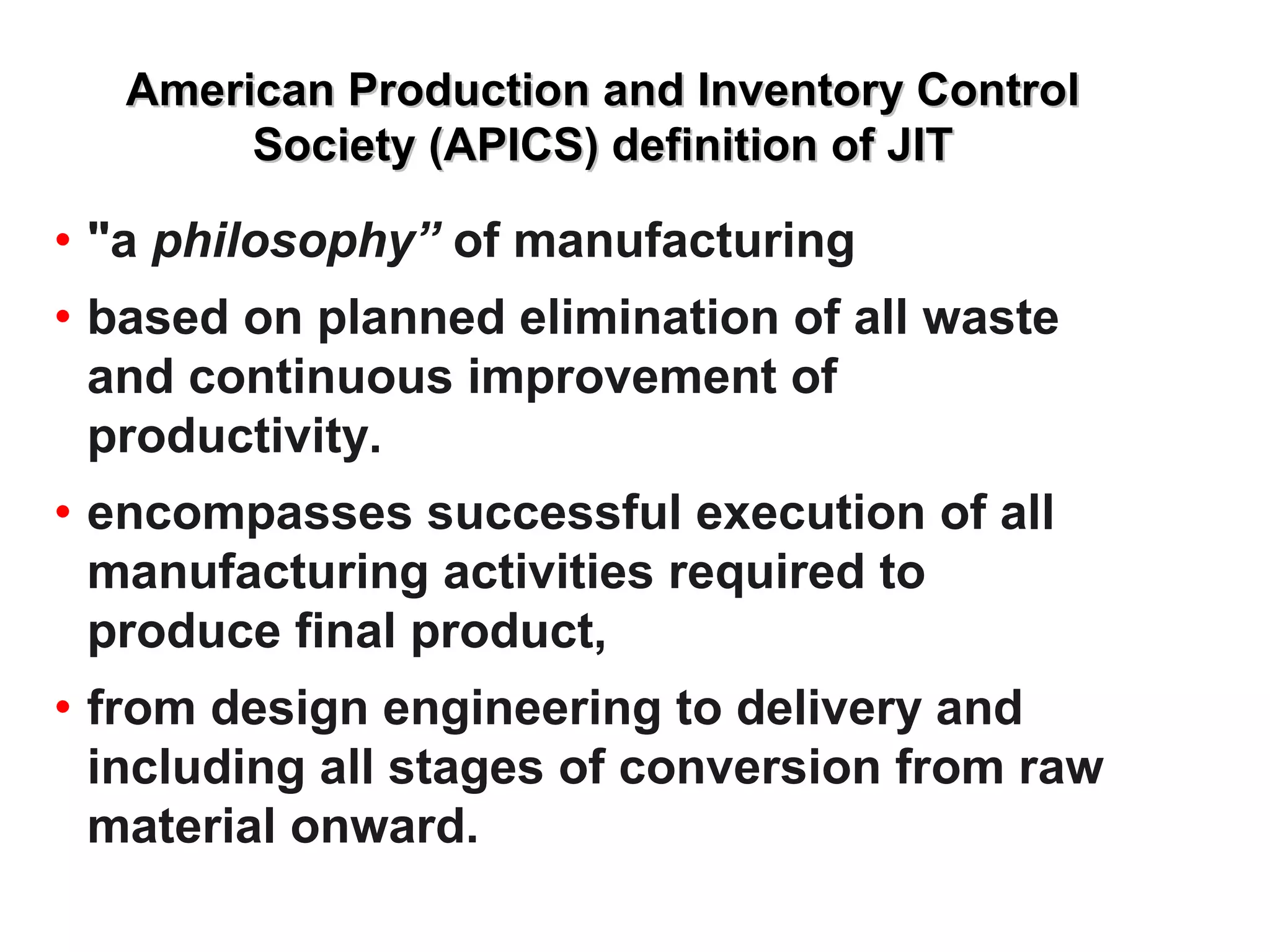 American Production and Inventory ControlAmerican Production and Inventory Control
Society (APICS) definition of JITSociety (APICS) definition of JIT
• "a philosophy” of manufacturing
• based on planned elimination of all waste
and continuous improvement of
productivity.
• encompasses successful execution of all
manufacturing activities required to
produce final product,
• from design engineering to delivery and
including all stages of conversion from raw
material onward.
 