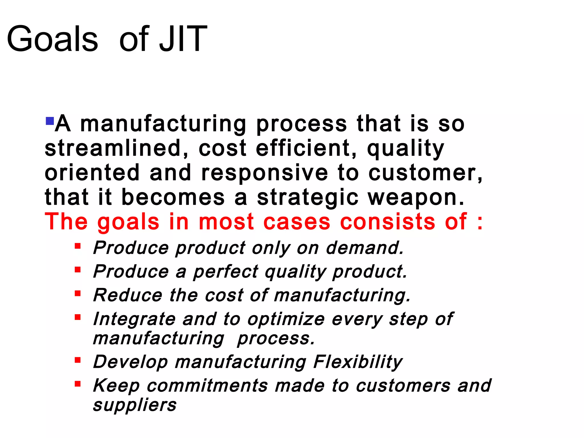 Goals of JIT
A manufacturing process that is so
streamlined, cost efficient, quality
oriented and responsive to customer,
that it becomes a strategic weapon.
The goals in most cases consists of :
 Produce product only on demand.
 Produce a perfect quality product.
 Reduce the cost of manufacturing.
 Integrate and to optimize every step of
manufacturing process.
 Develop manufacturing Flexibility
 Keep commitments made to customers and
suppliers
 
