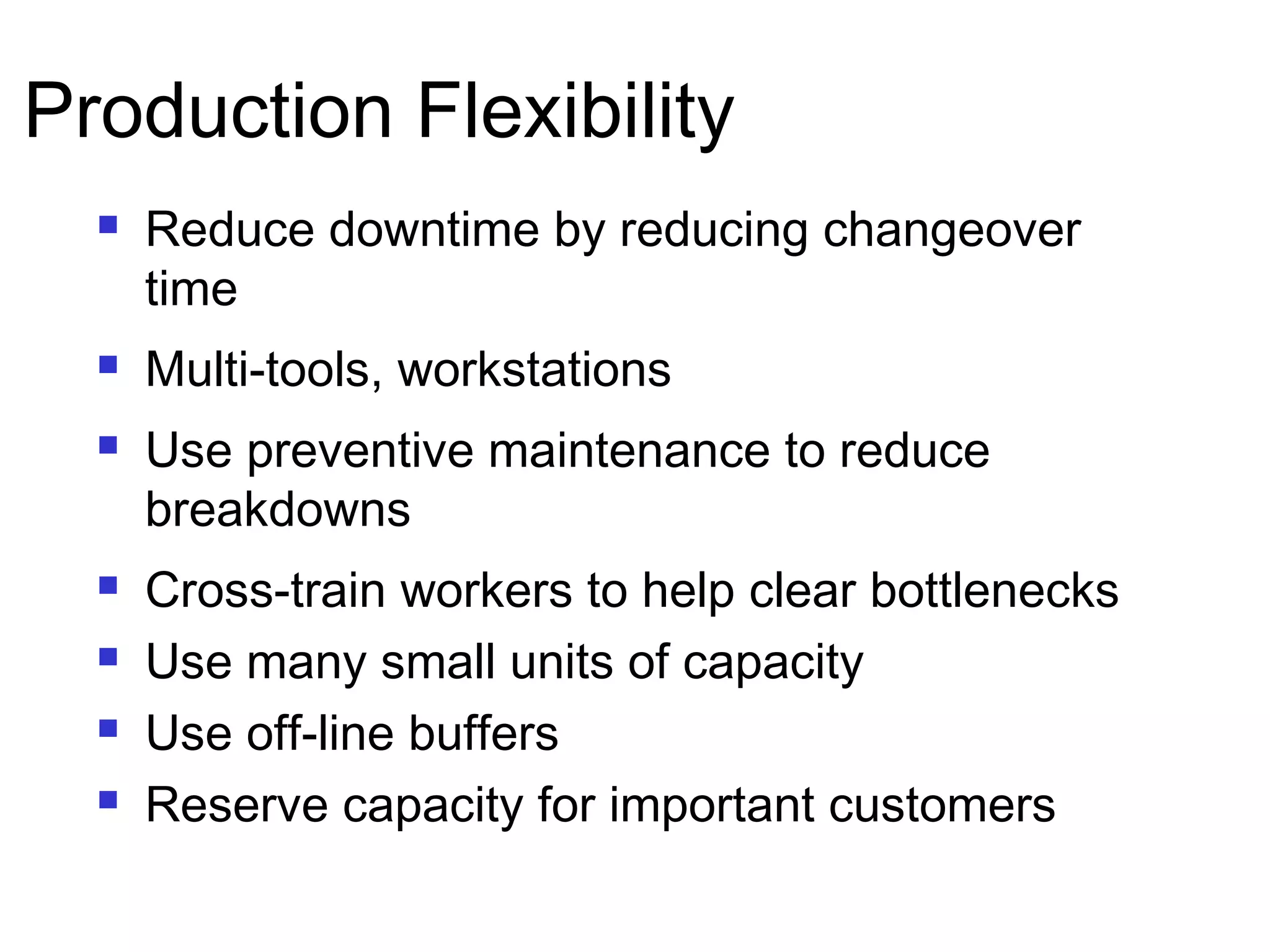 Production Flexibility
 Reduce downtime by reducing changeover
time
 Multi-tools, workstations
 Use preventive maintenance to reduce
breakdowns
 Cross-train workers to help clear bottlenecks
 Use many small units of capacity
 Use off-line buffers
 Reserve capacity for important customers
 