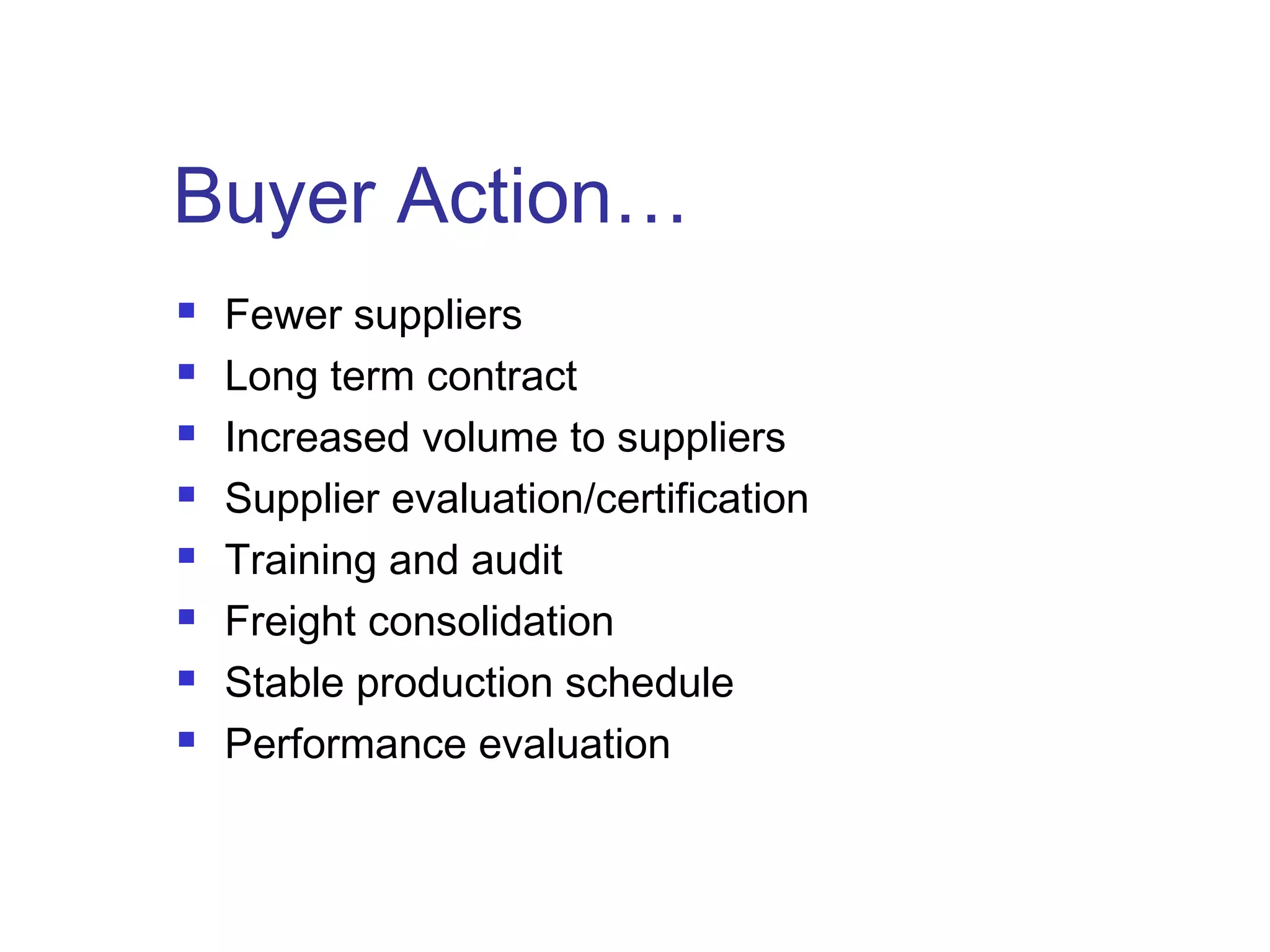 Buyer Action…
 Fewer suppliers
 Long term contract
 Increased volume to suppliers
 Supplier evaluation/certification
 Training and audit
 Freight consolidation
 Stable production schedule
 Performance evaluation
 