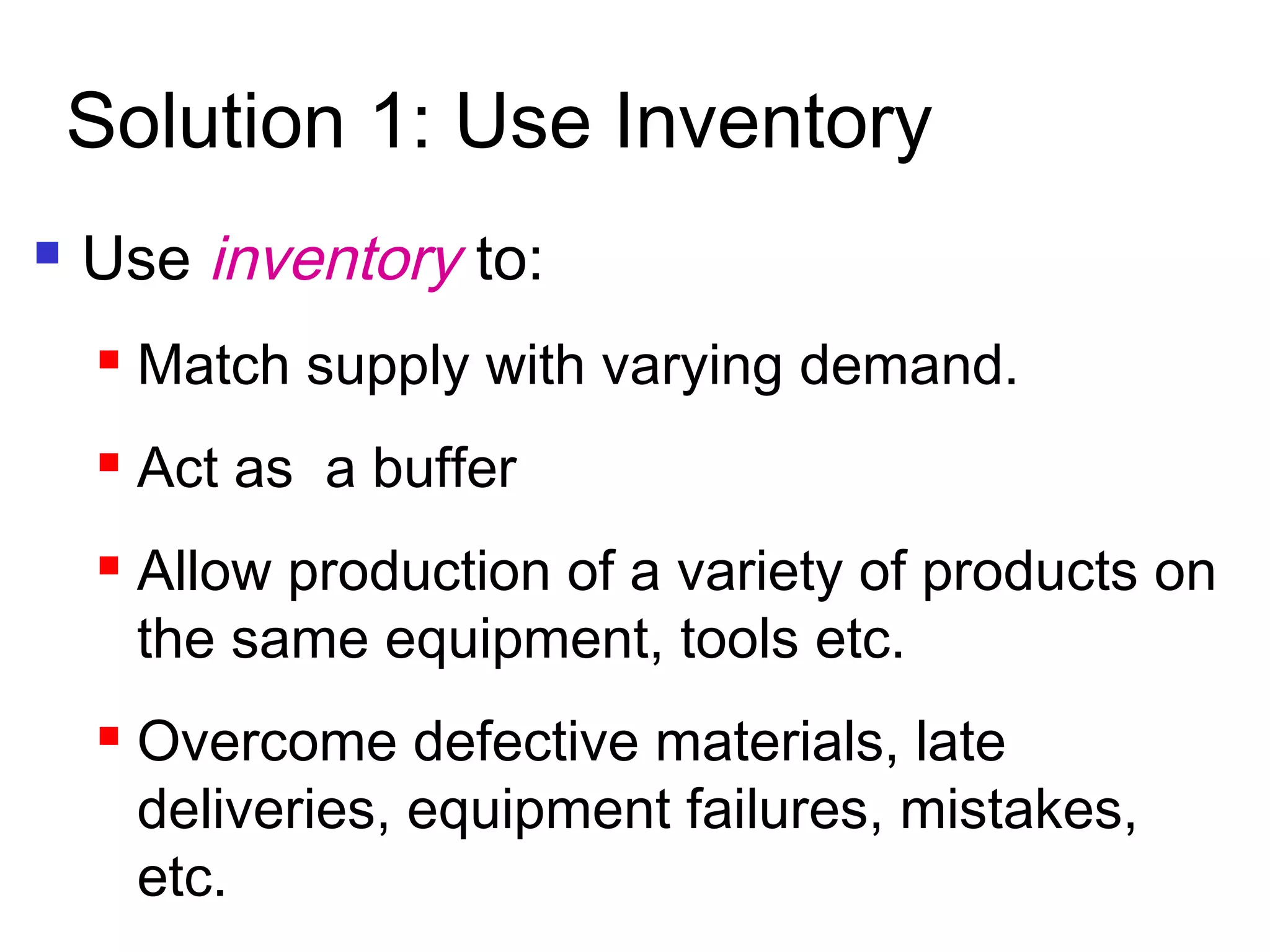 Solution 1: Use Inventory
 Use inventory to:
 Match supply with varying demand.
 Act as a buffer
 Allow production of a variety of products on
the same equipment, tools etc.
 Overcome defective materials, late
deliveries, equipment failures, mistakes,
etc.
 