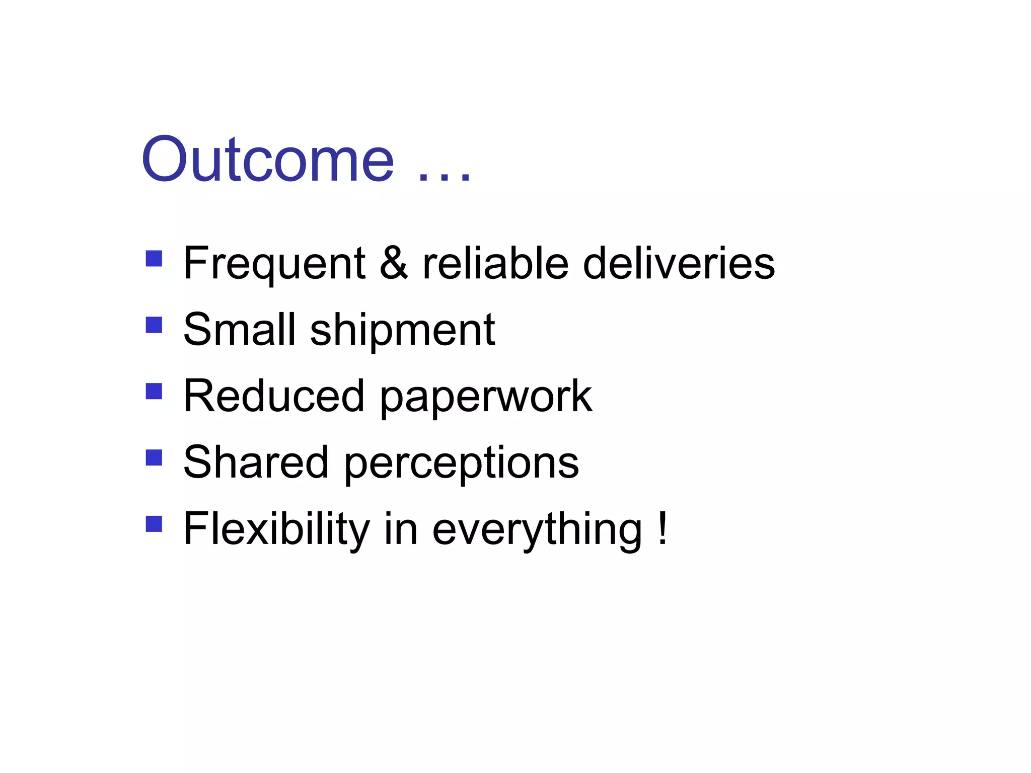 Outcome …
 Frequent & reliable deliveries
 Small shipment
 Reduced paperwork
 Shared perceptions
 Flexibility in everything !
 