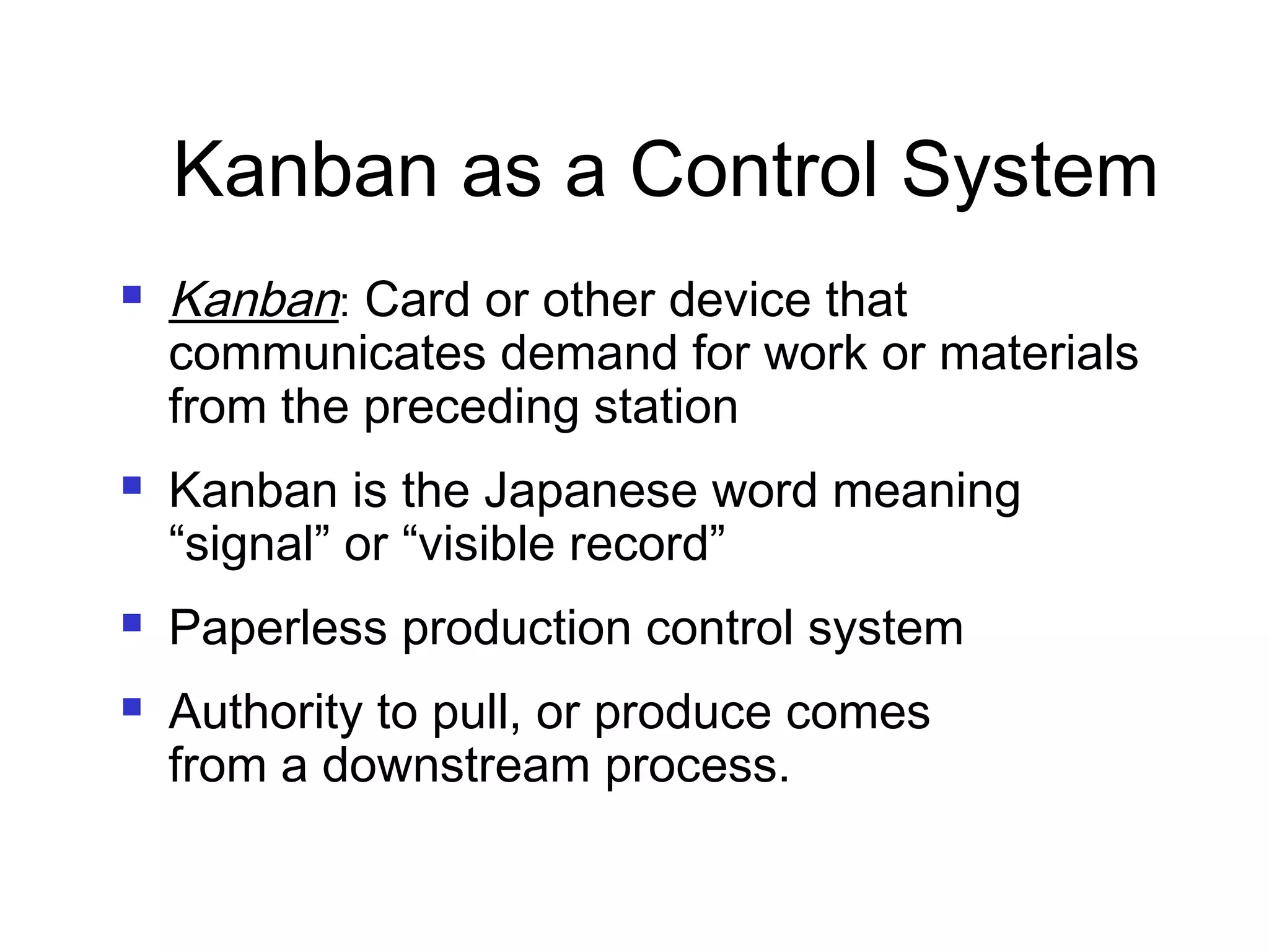 Kanban as a Control System
 Kanban: Card or other device that
communicates demand for work or materials
from the preceding station
 Kanban is the Japanese word meaning
“signal” or “visible record”
 Paperless production control system
 Authority to pull, or produce comes
from a downstream process.
 