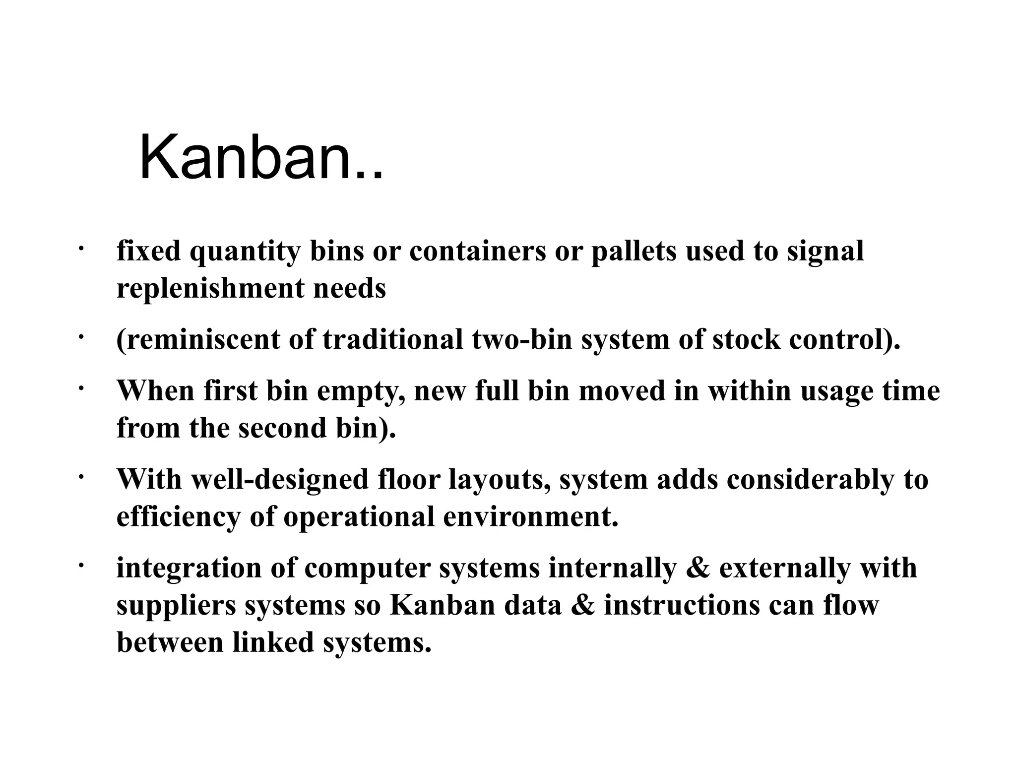 Kanban..
• fixed quantity bins or containers or pallets used to signal
replenishment needs
• (reminiscent of traditional two-bin system of stock control).
• When first bin empty, new full bin moved in within usage time
from the second bin).
• With well-designed floor layouts, system adds considerably to
efficiency of operational environment.
• integration of computer systems internally & externally with
suppliers systems so Kanban data & instructions can flow
between linked systems.
 