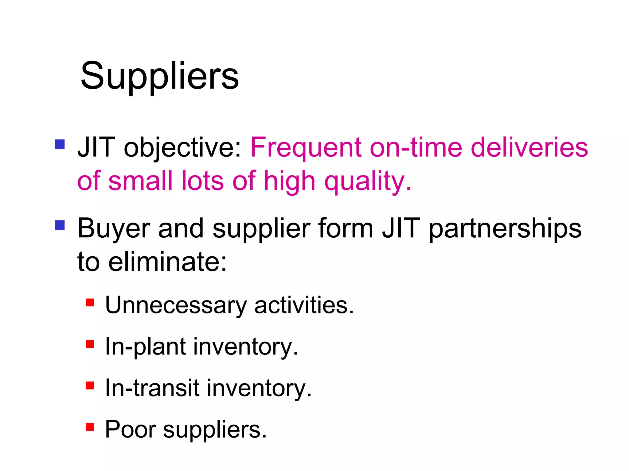  JIT objective: Frequent on-time deliveries
of small lots of high quality.
 Buyer and supplier form JIT partnerships
to eliminate:
 Unnecessary activities.
 In-plant inventory.
 In-transit inventory.
 Poor suppliers.
Suppliers
 