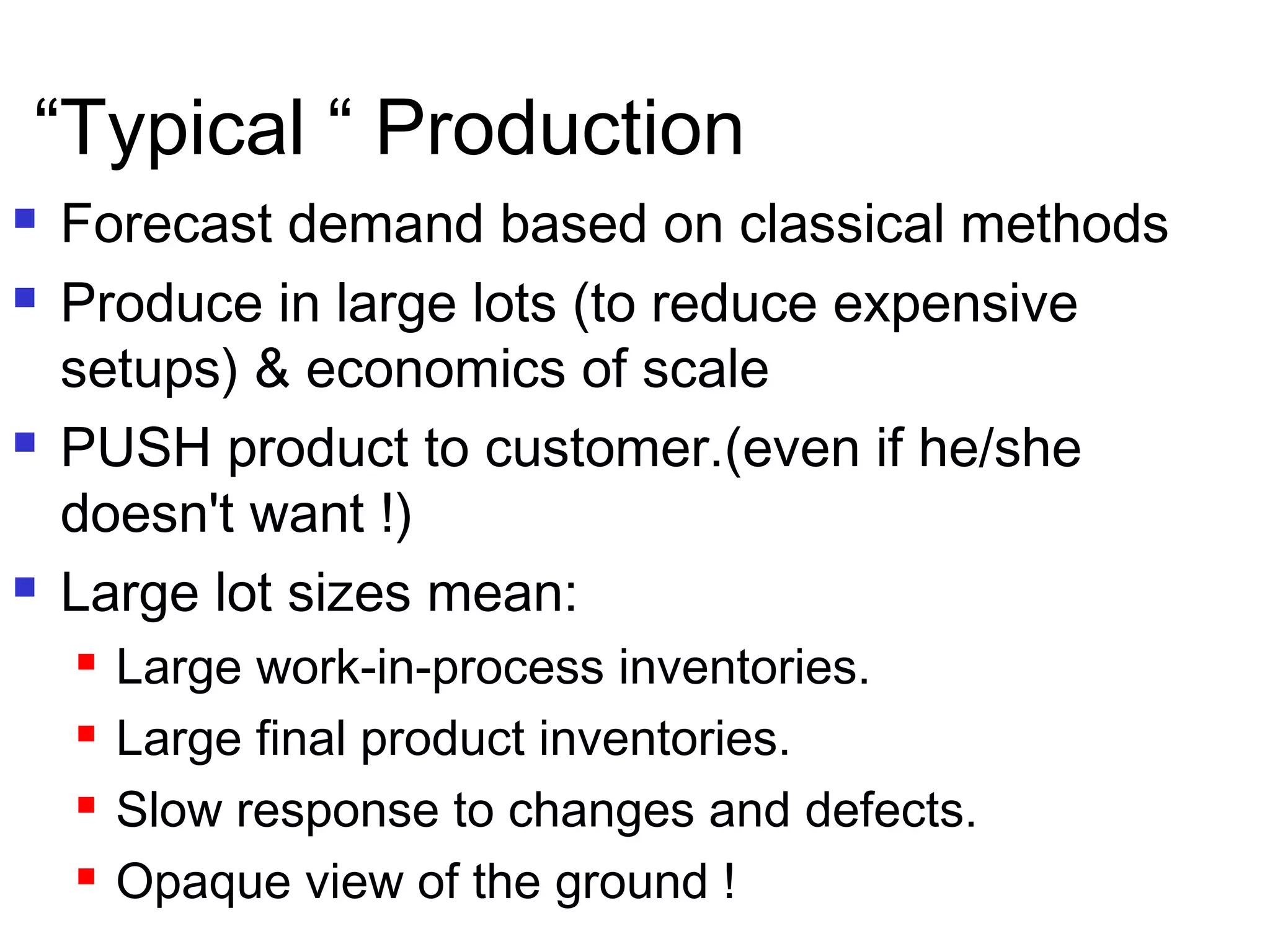  Forecast demand based on classical methods
 Produce in large lots (to reduce expensive
setups) & economics of scale
 PUSH product to customer.(even if he/she
doesn't want !)
 Large lot sizes mean:
 Large work-in-process inventories.
 Large final product inventories.
 Slow response to changes and defects.
 Opaque view of the ground !
“Typical “ Production
 