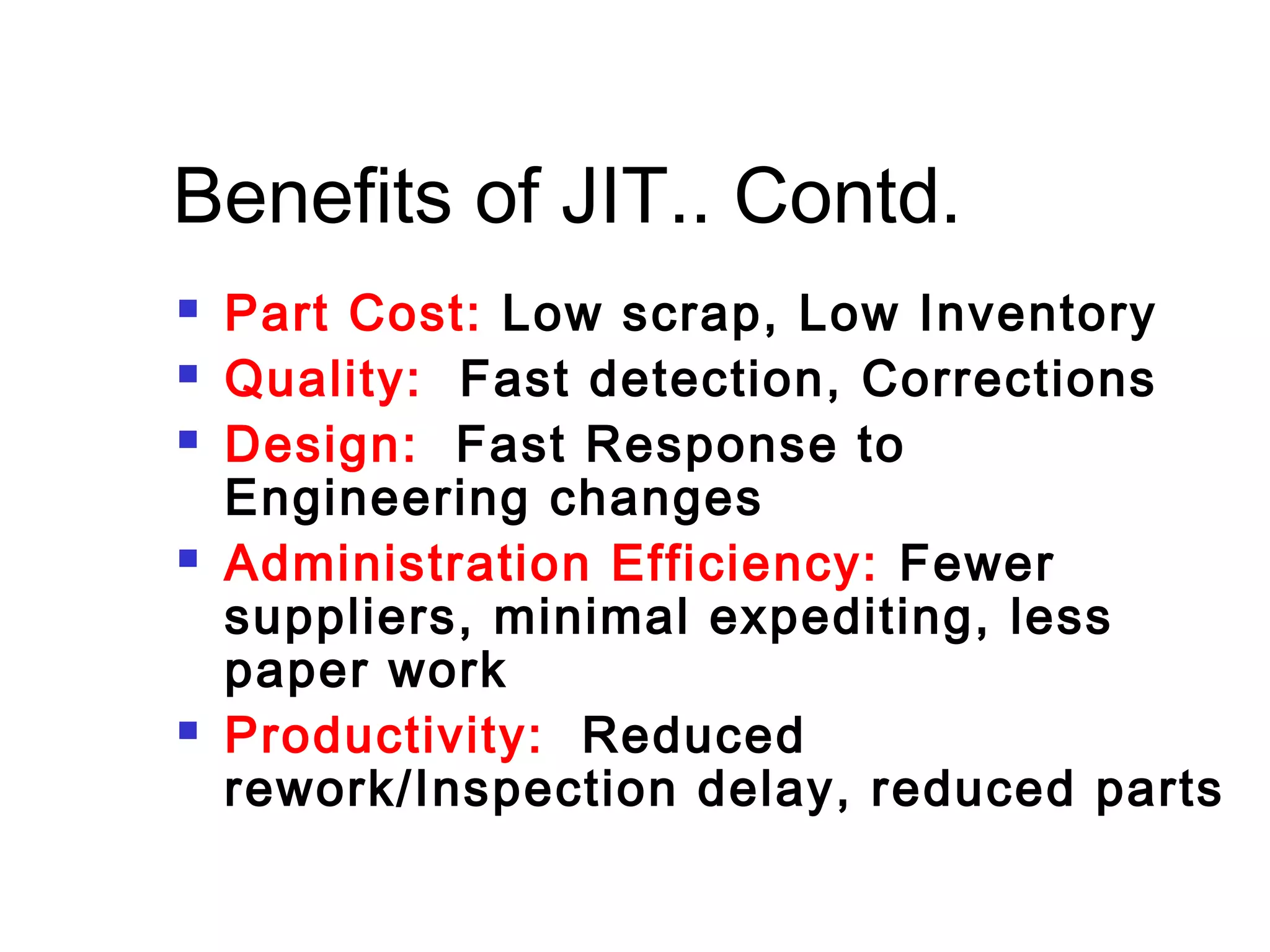 Benefits of JIT.. Contd.
 Part Cost: Low scrap, Low Inventory
 Quality: Fast detection, Corrections
 Design: Fast Response to
Engineering changes
 Administration Efficiency: Fewer
suppliers, minimal expediting, less
paper work
 Productivity: Reduced
rework/Inspection delay, reduced parts
 