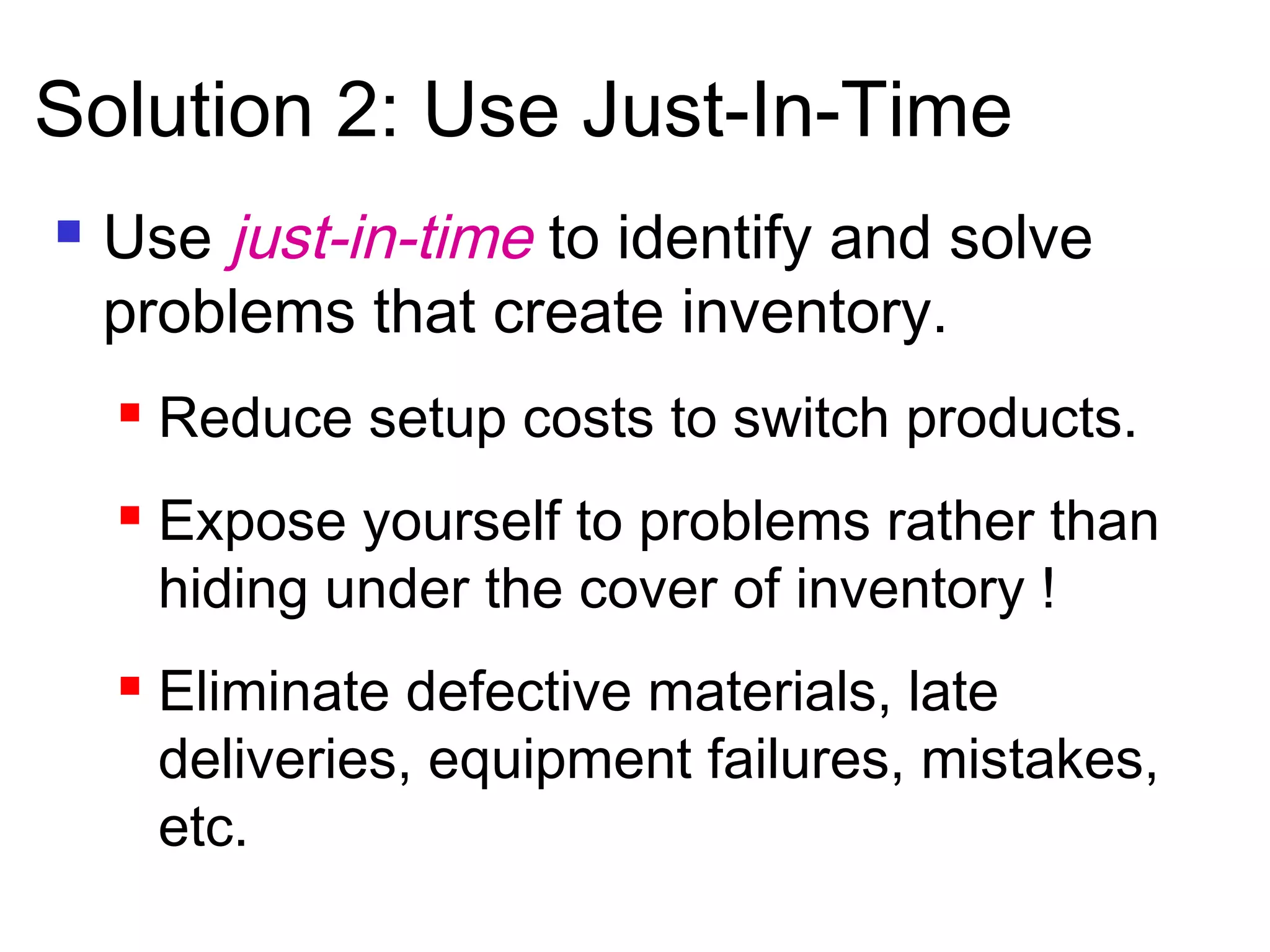  Use just-in-time to identify and solve
problems that create inventory.
 Reduce setup costs to switch products.
 Expose yourself to problems rather than
hiding under the cover of inventory !
 Eliminate defective materials, late
deliveries, equipment failures, mistakes,
etc.
Solution 2: Use Just-In-Time
 