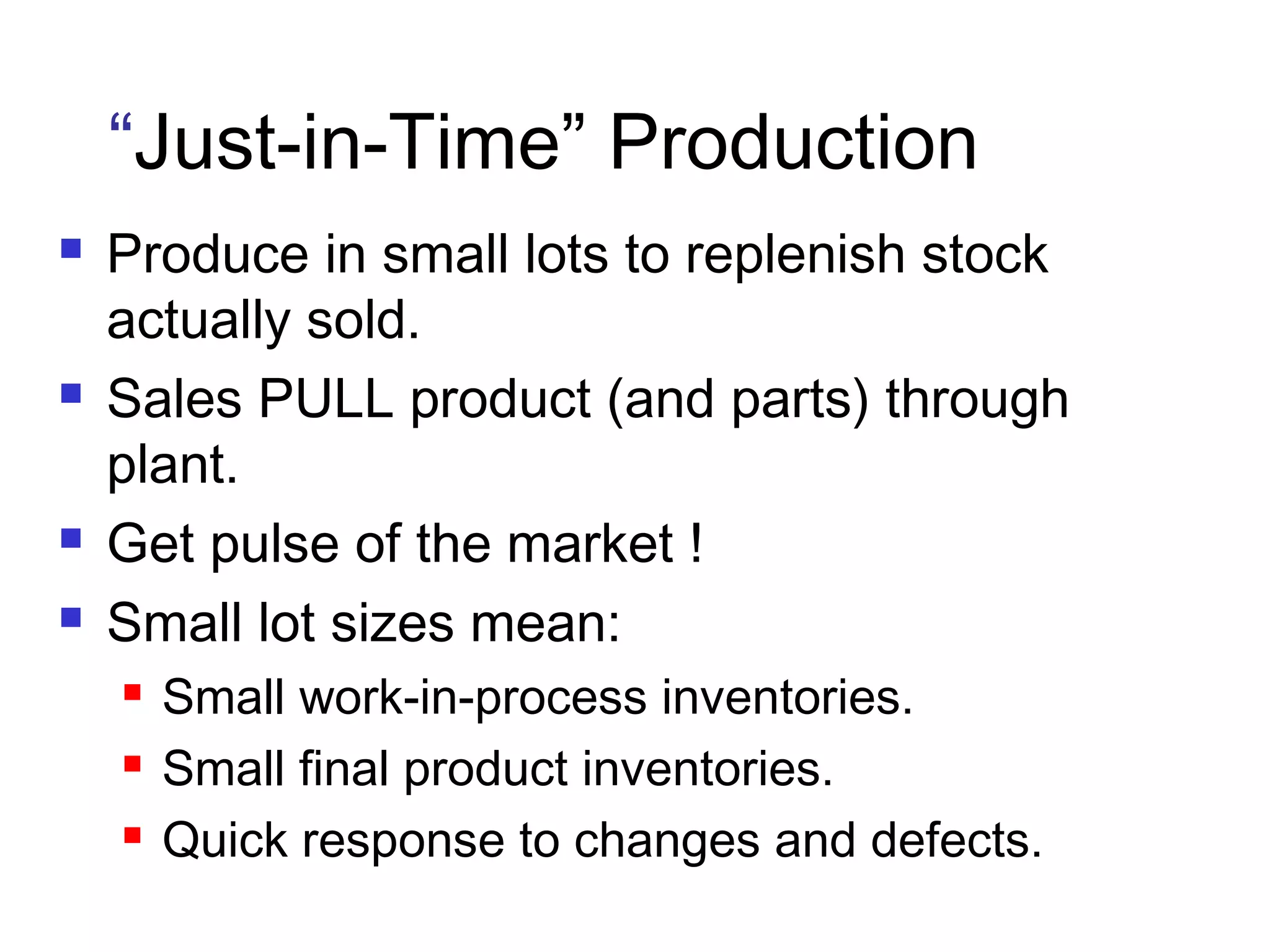 “Just-in-Time” Production
 Produce in small lots to replenish stock
actually sold.
 Sales PULL product (and parts) through
plant.
 Get pulse of the market !
 Small lot sizes mean:
 Small work-in-process inventories.
 Small final product inventories.
 Quick response to changes and defects.
 