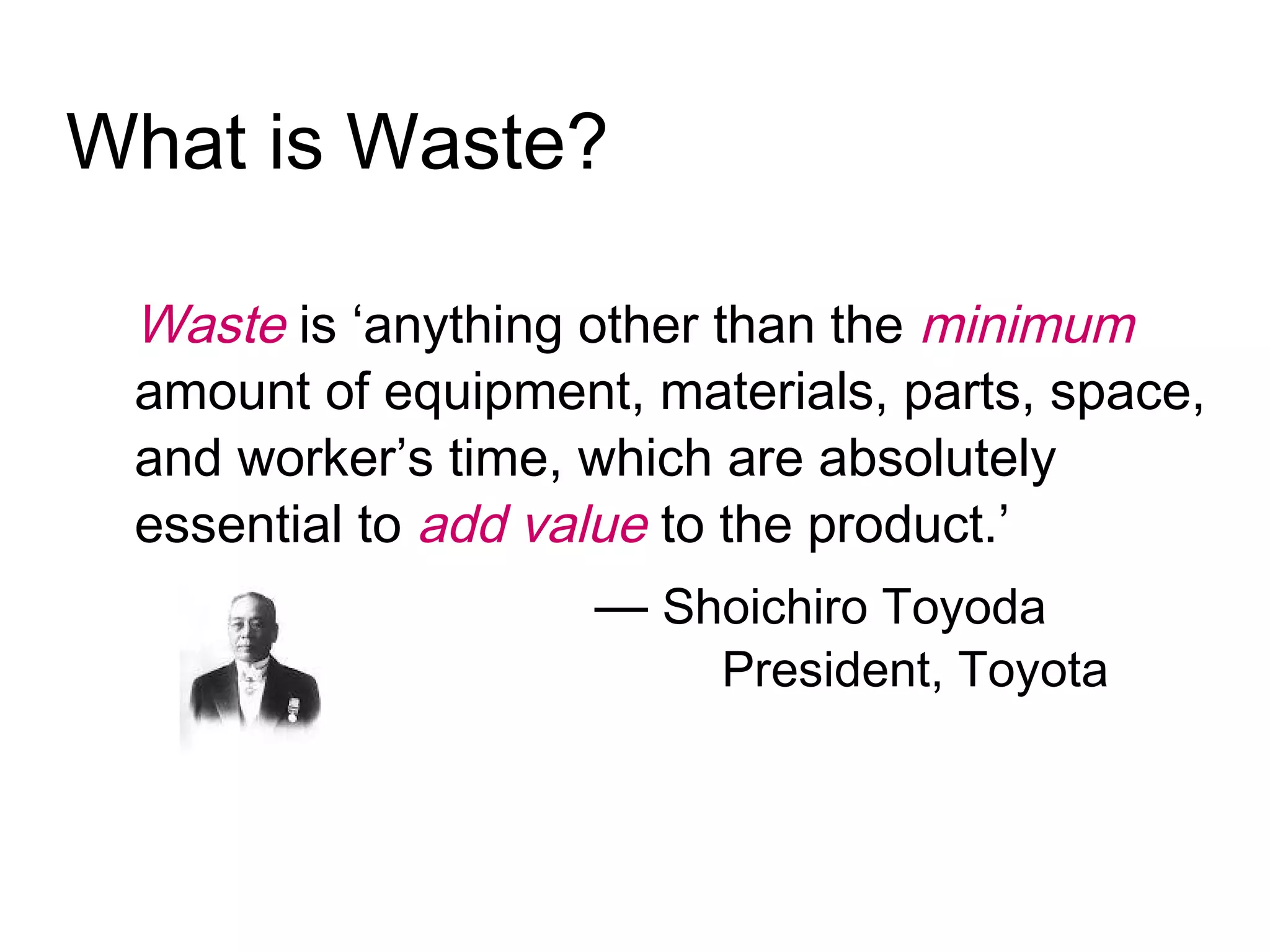 What is Waste?
Waste is ‘anything other than the minimum
amount of equipment, materials, parts, space,
and worker’s time, which are absolutely
essential to add value to the product.’
— Shoichiro Toyoda
President, Toyota
 