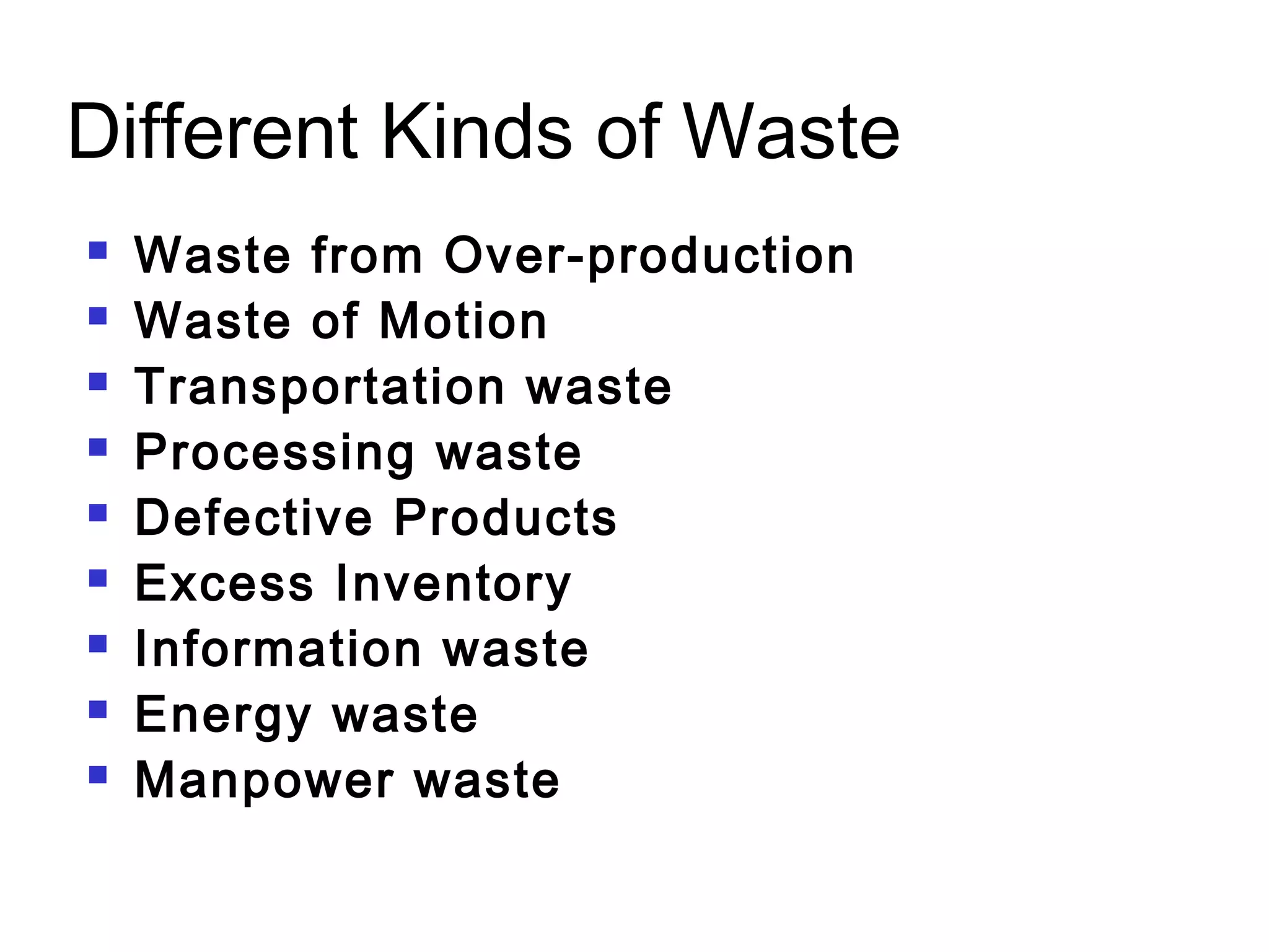 Different Kinds of Waste
 Waste from Over-production
 Waste of Motion
 Transportation waste
 Processing waste
 Defective Products
 Excess Inventory
 Information waste
 Energy waste
 Manpower waste
 