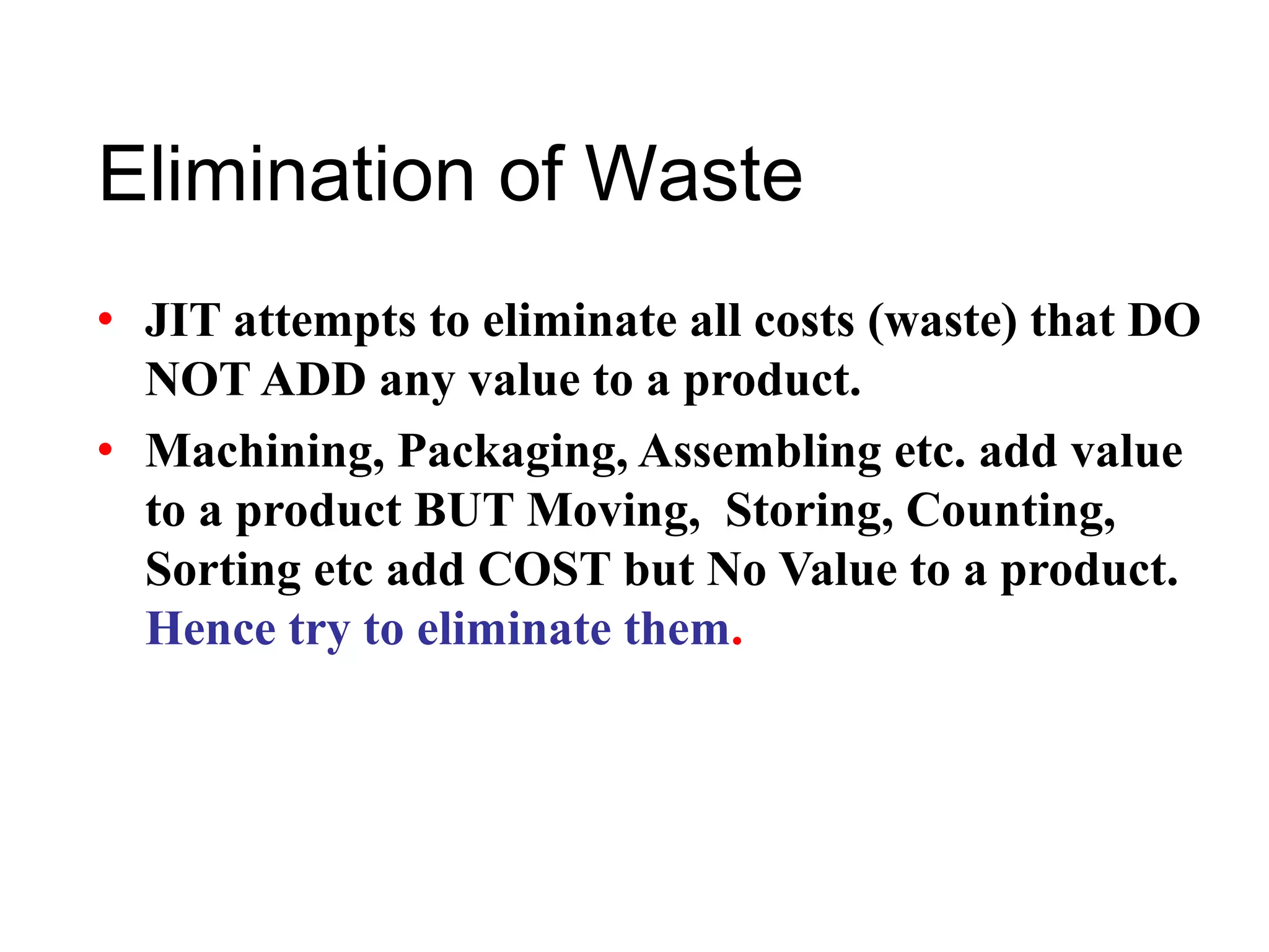 Elimination of Waste
• JIT attempts to eliminate all costs (waste) that DO
NOT ADD any value to a product.
• Machining, Packaging, Assembling etc. add value
to a product BUT Moving, Storing, Counting,
Sorting etc add COST but No Value to a product.
Hence try to eliminate them.
 