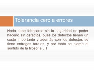 Tolerancia cero a erroresNada debe fabricarse sin la seguridad de poder hacerlo sin defectos, pues los defectos tienen un coste importante y además con los defectos se tiene entregas tardías, y por tanto se pierde el sentido de la filosofía JIT