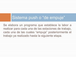 Se elabora un programa que establece la labor a realizar para cada una de las estaciones de trabajo, cada una de las cuales “empuja” posteriormente el trabajo ya realizado hasta la siguiente etapa.Sistema push o “de empuje”