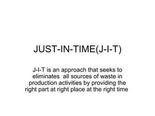 JUST-IN-TIME(J-I-T)

   J-I-T is an approach that seeks to
   eliminates all sources of waste in
  production activities by providing the
right part at right place at the right time
 