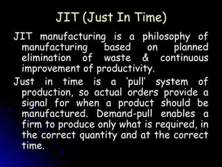 JIT (Just In Time)
JIT manufacturing is a philosophy of
 manufacturing    based     on    planned
 elimination of waste & continuous
 improvement of productivity.
Just in time is a ‘pull’ system of
 production, so actual orders provide a
 signal for when a product should be
 manufactured. Demand-pull enables a
 firm to produce only what is required, in
 the correct quantity and at the correct
 time.
 