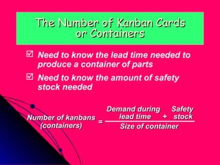 The Number of Kanban Cards
        or Containers
 Need to know the lead time needed to
  produce a container of parts
 Need to know the amount of safety
  stock needed

                    Demand during     Safety
Number of kanbans      lead time   + stock
   (containers)   =
                       Size of container
 