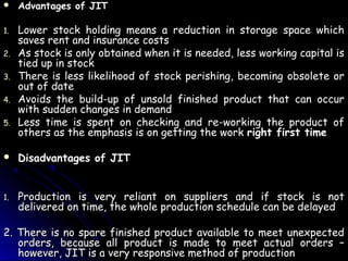    Advantages of JIT

1.   Lower stock holding means a reduction in storage space which
     saves rent and insurance costs
2.   As stock is only obtained when it is needed, less working capital is
     tied up in stock
3.   There is less likelihood of stock perishing, becoming obsolete or
     out of date
4.   Avoids the build-up of unsold finished product that can occur
     with sudden changes in demand
5.   Less time is spent on checking and re-working the product of
     others as the emphasis is on getting the work right first time

    Disadvantages of JIT


1.   Production is very reliant on suppliers and if stock is not
     delivered on time, the whole production schedule can be delayed

2. There is no spare finished product available to meet unexpected
   orders, because all product is made to meet actual orders –
   however, JIT is a very responsive method of production
 