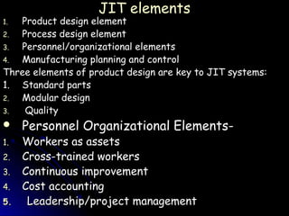 JIT elements
1. Product design element
2. Process design element
3. Personnel/organizational elements
4. Manufacturing planning and control
Three elements of product design are key to JIT systems:
1. Standard parts
2. Modular design
3.  Quality
 Personnel Organizational Elements-
1.   Workers as assets
2.   Cross-trained workers
3.   Continuous improvement
4.   Cost accounting
5.    Leadership/project management
 