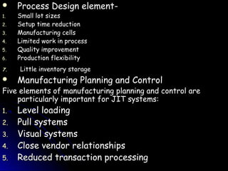     Process Design element-
1.   Small lot sizes
2.   Setup time reduction
3.   Manufacturing cells
4.   Limited work in process
5.   Quality improvement
6.   Production flexibility
7.   Little inventory storage
    Manufacturing Planning and Control
Five elements of manufacturing planning and control are
    particularly important for JIT systems:
1.   Level loading
2.   Pull systems
3.   Visual systems
4.   Close vendor relationships
5.   Reduced transaction processing
 